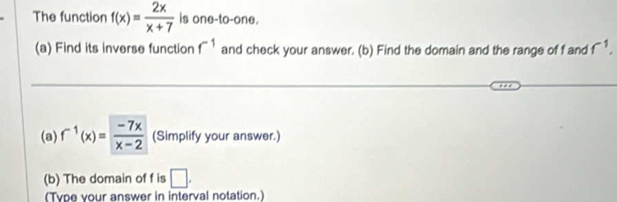 The function f(x)= 2x/x+7  is one-to-one. 
(a) Find its inverse function f^(-1) and check your answer. (b) Find the domain and the range of f and f^(-1), 
(a) f^(-1)(x)= (-7x)/x-2  (Simplify your answer.) 
(b) The domain of f is □ . 
(Type your answer in interval notation.)