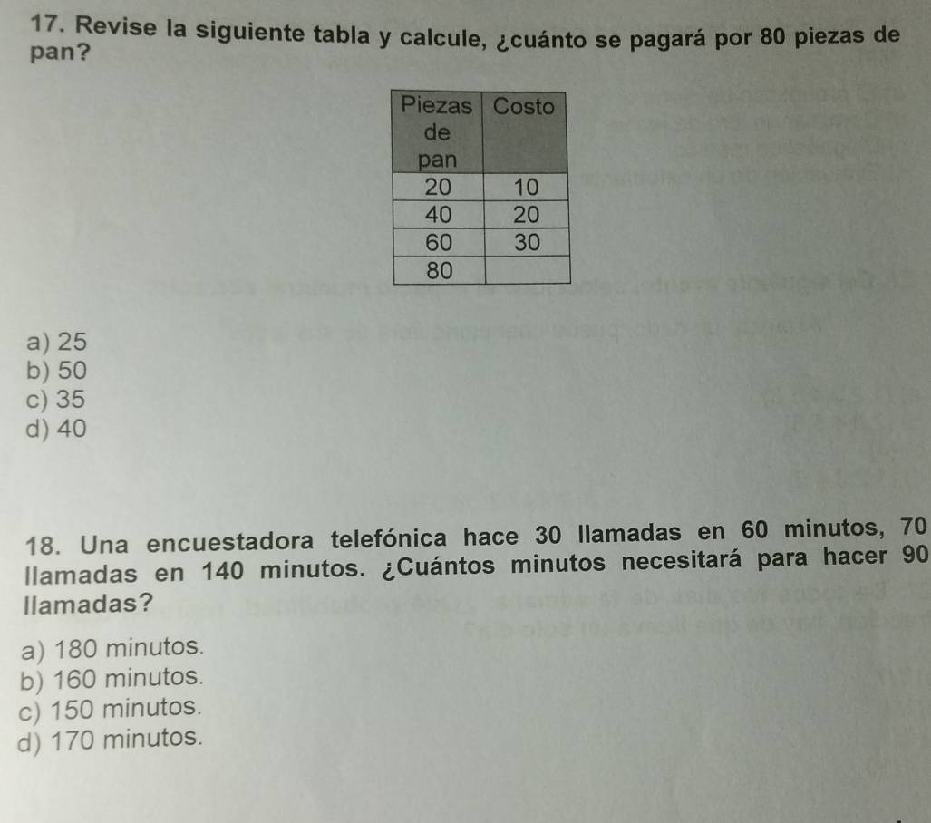 Revise la siguiente tabla y calcule, ¿cuánto se pagará por 80 piezas de
pan?
a) 25
b) 50
c) 35
d) 40
18. Una encuestadora telefónica hace 30 llamadas en 60 minutos, 70
llamadas en 140 minutos. ¿Cuántos minutos necesitará para hacer 90
llamadas?
a) 180 minutos.
b) 160 minutos.
c) 150 minutos.
d) 170 minutos.