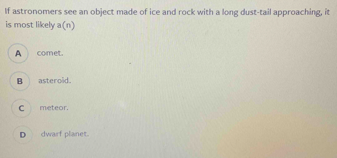 If astronomers see an object made of ice and rock with a long dust-tail approaching, it
is most likely a(n)
A comet.
B asteroid.
C meteor.
D dwarf planet.