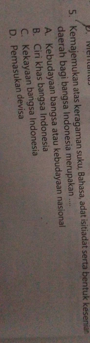 Men
5. * Kemajemukan atas keragaman suku, Bahasa, adat isitiadat serta bentuk kesenian
daerah bagi bangsa Indonesia merupakan ....
A. Kebudayaan bangsa atau kebudayaan nasional
B. Ciri khas bangsa Indonesia
C. Kekayaan bangsa Indonesia
D. Pemasukan devisa