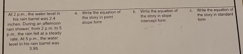 Al 2 p.m., the water levell in his rain barrel was 2.4 a. Write the equation of b. Write the equation of c. Write the equation of 
inches. During an afteroon slope form the story in point the stary in slope the story in standard 
intercept form form 
rain shower, from 2 p.m. to 5 p.m., the rain fell at a steady 
level in his rain barrel was rate. At 5 p.m., the water
3.95.