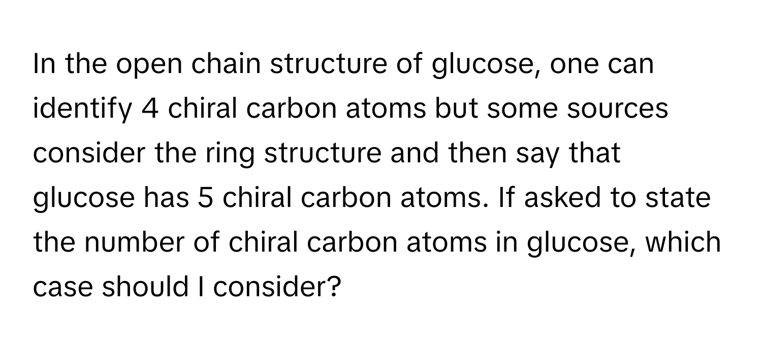 In the open chain structure of glucose, one can identify 4 chiral carbon atoms but some sources consider the ring structure and then say that glucose has 5 chiral carbon atoms. If asked to state the number of chiral carbon atoms in glucose, which case should I consider?