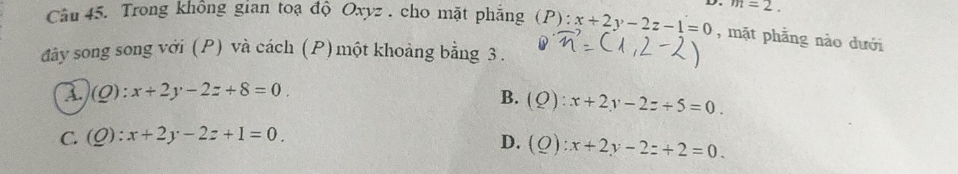 m=2. 
Câu 45. Trong không gian toạ độ Oxyz. cho mặt phẳng (P):x+2y-2z-1=0 , mặt phẳng nào dưới
đây song song với (P) và cách (P) một khoảng bằng 3.
1 (Q):x+2y-2z+8=0.
B. (Q):x+2y-2z+5=0.
C. (Q):x+2y-2z+1=0.
D. (Q):x+2y-2z+2=0.