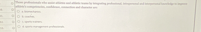 Those professionals who assist athletes and athletic teams by integrating professional, intrapersonal and interpersonal knowledge to improve
athlete's competencies, confidence, connection and character are:
10. a. biomechanics.
11. b. coaches.
12 c. sports trainers.
13. d. sports management professionals.