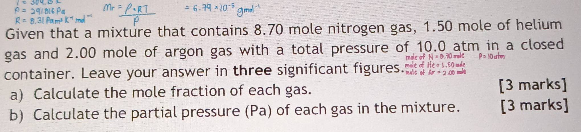 Given that a mixture that contains 8.70 mole nitrogen gas, 1.50 mole of helium 
gas and 2.00 mole of argon gas with a total pressure of 10.0 atm in a closed 
moleof N=8.70 ahe P=10a^(frac 1)m
container. Leave your answer in three significant figures." melc of mole of He=1.50 male
Ar=2.00
a) Calculate the mole fraction of each gas. 
[3 marks] 
b) Calculate the partial pressure (Pa) of each gas in the mixture. [3 marks]