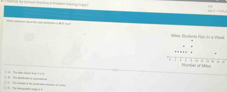 8-7; MathXI for School: Practice & Problem Solving Copy I Sep 4 - 11:59 p
DuE
Which statement about this data distribution is NOT true?
Miles Students Ran In a We
A. The data cluster from 2 to 8,
B. The distribution is symmetrical.
C. The median is the preferable measure of center.
D. The interquartile range is 4.