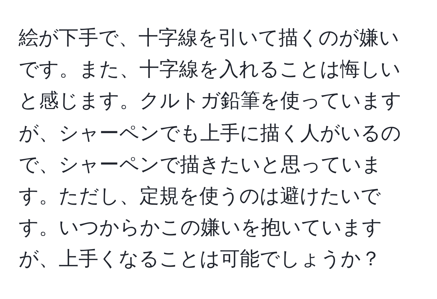 絵が下手で、十字線を引いて描くのが嫌いです。また、十字線を入れることは悔しいと感じます。クルトガ鉛筆を使っていますが、シャーペンでも上手に描く人がいるので、シャーペンで描きたいと思っています。ただし、定規を使うのは避けたいです。いつからかこの嫌いを抱いていますが、上手くなることは可能でしょうか？