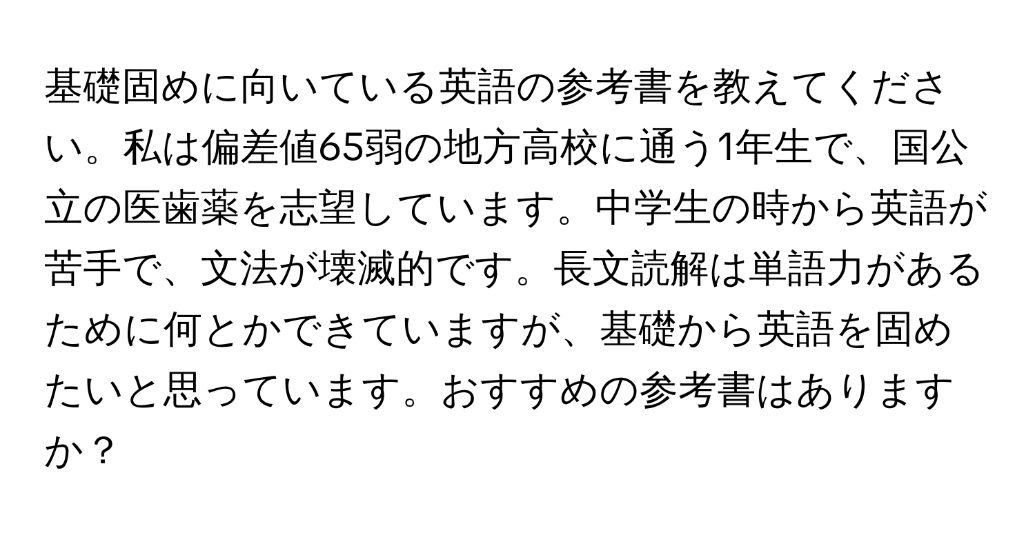 基礎固めに向いている英語の参考書を教えてください。私は偏差値65弱の地方高校に通う1年生で、国公立の医歯薬を志望しています。中学生の時から英語が苦手で、文法が壊滅的です。長文読解は単語力があるために何とかできていますが、基礎から英語を固めたいと思っています。おすすめの参考書はありますか？