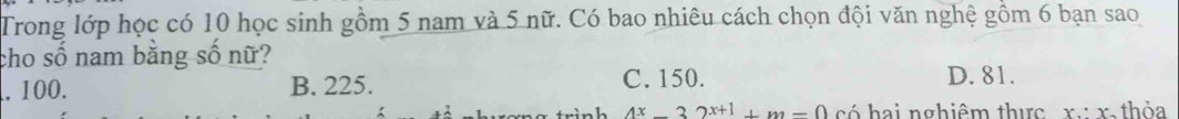 Trong lớp học có 10 học sinh gồm 5 nam và 5 nữ. Có bao nhiêu cách chọn đội văn nghệ gồm 6 bạn sao
cho số nam bằng số nữ?
, 100. B. 225. C. 150. D. 81.
n h 4x_ 32x+1_ m-0 có hai nghiêm thực x. x, thỏa