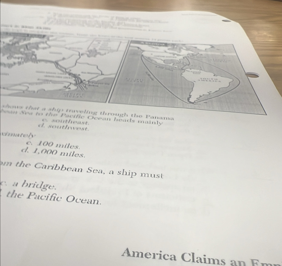 ows that a ship traveling through the Panama
Nan Sew to the Pacific Ocean heads mainly
e southeast.
d. south est.
cimately
c. 100 miles.
d. 1,000 miles.
m the Caribbean Sea, a ship must
c. a bridge.
the Pacific Ocean.
America Claims an Em