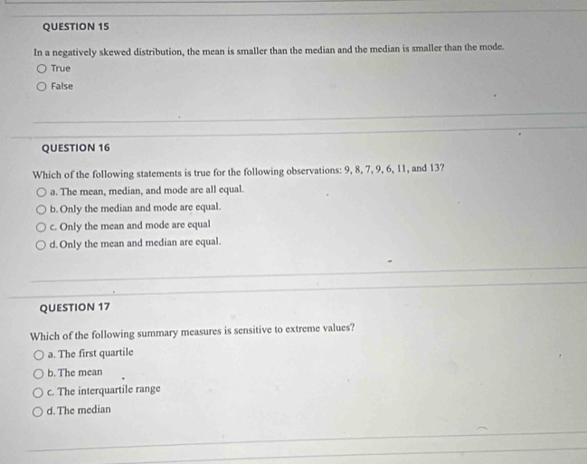 In a negatively skewed distribution, the mean is smaller than the median and the median is smaller than the mode.
True
False
QUESTION 16
Which of the following statements is true for the following observations: 9, 8, 7, 9, 6, 11, and 13?
a. The mean, median, and mode are all equal.
b. Only the median and mode are equal.
c. Only the mean and mode are equal
d. Only the mean and median are equal.
QUESTION 17
Which of the following summary measures is sensitive to extreme values?
a. The first quartile
b. The mean
c. The interquartile range
d. The median