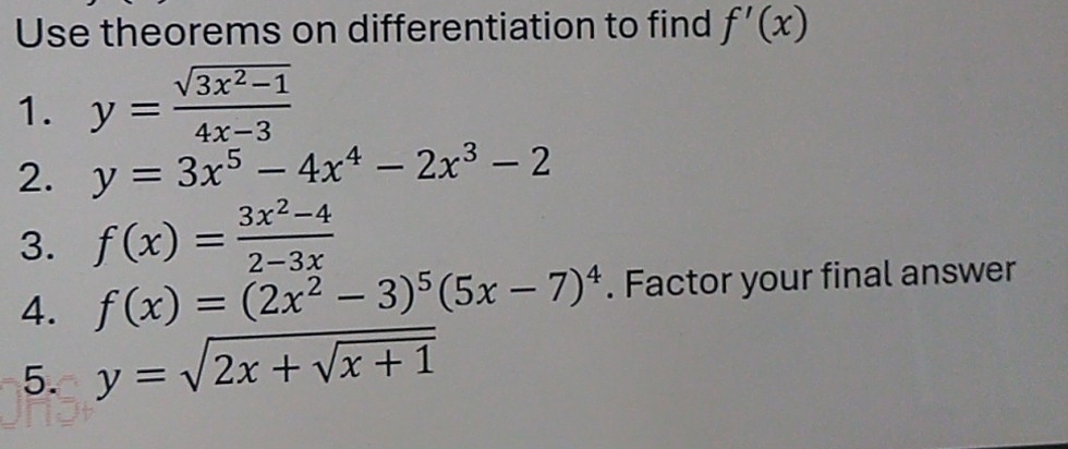 Use theorems on differentiation to find f'(x)
1. y= (sqrt(3x^2-1))/4x-3 
2. y=3x^5-4x^4-2x^3-2
3. f(x)= (3x^2-4)/2-3x 
4. f(x)=(2x^2-3)^5(5x-7)^4. Factor your final answer 
5. y=sqrt(2x+sqrt x+1)