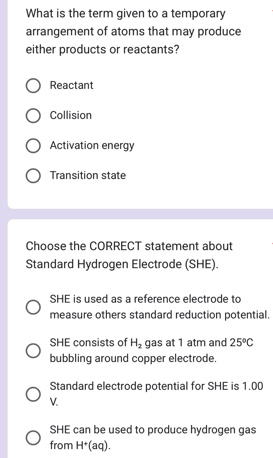 What is the term given to a temporary
arrangement of atoms that may produce
either products or reactants?
Reactant
Collision
Activation energy
Transition state
Choose the CORRECT statement about
Standard Hydrogen Electrode (SHE).
SHE is used as a reference electrode to
measure others standard reduction potential.
SHE consists of H_2 gas at 1 atm and 25^oC
bubbling around copper electrode.
Standard electrode potential for SHE is 1.00
V.
SHE can be used to produce hydrogen gas
from H^+ (aq).