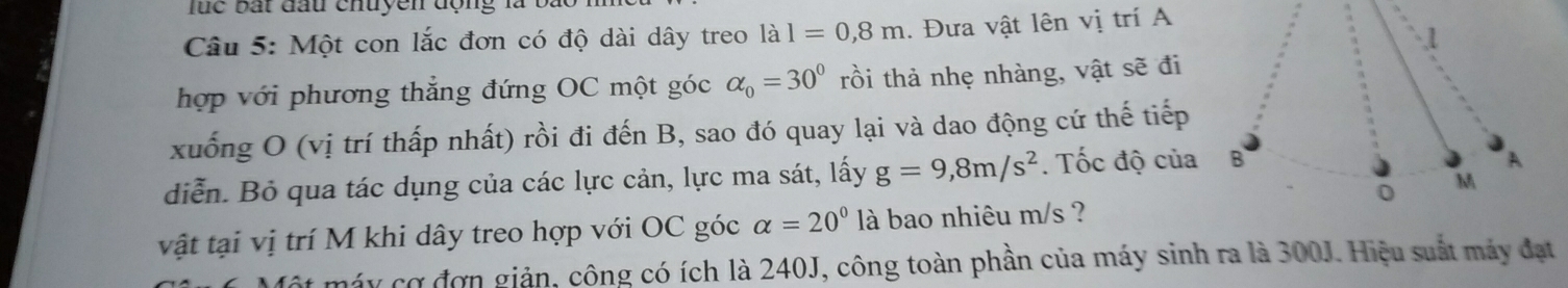 luc bất đầu chuyền động là 
Câu 5: Một con lắc đơn có độ dài dây treo a l=0,8m. Đưa vật lên vị trí A 
hợp với phương thẳng đứng OC một góc alpha _0=30° rồi thả nhẹ nhàng, vật sẽ đi 
xuống O (vị trí thấp nhất) rồi đi đến B, sao đó quay lại và dao động cứ thế tiếp 
diễn. Bỏ qua tác dụng của các lực cản, lực ma sát, lấy g=9,8m/s^2. Tốc độ của 
vật tại vị trí M khi dây treo hợp với OC góc alpha =20° là bao nhiêu m/s ? 
Một máy cơ đơn giản, công có ích là 240J, công toàn phần của máy sinh ra là 300J. Hiệu suất máy đạt