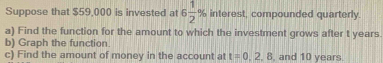 Suppose that $59,000 is invested at 6 1/2 % interest, compounded quarterly. 
a) Find the function for the amount to which the investment grows after t years. 
b) Graph the function. 
c) Find the amount of money in the account at t=0,2,8 , and 10 years.