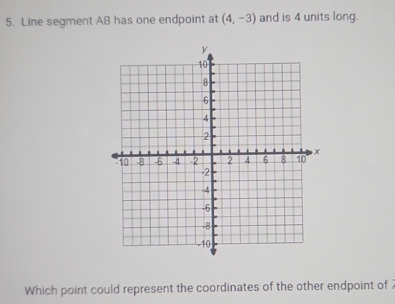 Line segment AB has one endpoint at (4,-3) and is 4 units long.
y
10
8
6
4
2
X
10 -8 -6 -4 -2 2 4 6 8 10
-2
-4
-6
-8
10
Which point could represent the coordinates of the other endpoint of