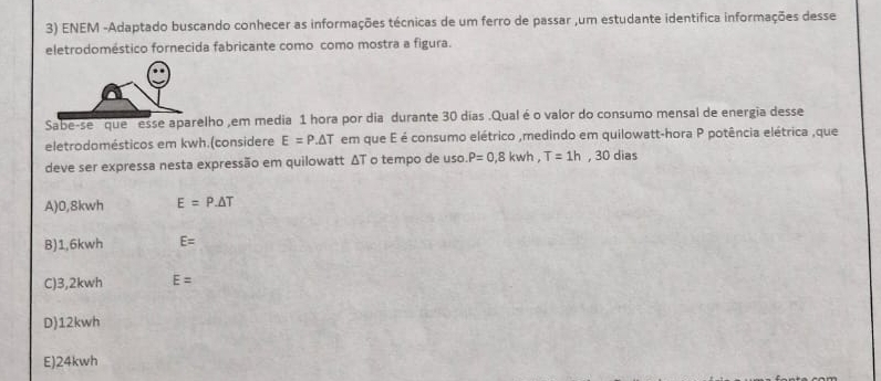 ENEM -Adaptado buscando conhecer as informações técnicas de um ferro de passar ,um estudante identifica informações desse
eletrodoméstico fornecida fabricante como como mostra a figura.
Sabe-se que esse aparelho ,em media 1 hora por dia durante 30 días .Qual é o valor do consumo mensal de energia desse
eletrodomésticos em kwh.(considere E=P.△ T em que E é consumo elétrico ,medindo em quilowatt-hora P potência elétrica ,que
deve ser expressa nesta expressão em quilowatt ΔT o tempo de uso P=0,8kwh, T=1h, 30 dias
A) 0,8kwh E=P.△ T
B) 1,6kwh E=
C) 3,2kwh E=
D) 12kwh
E) 24kwh