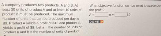 A company produces two products, A and B. At What objective function can be used to maximize 
least 30 units of product A and at least 10 units of the profit? 
product B must be produced. The maximum P=□ a+□ b
number of units that can be produced per day is DONE √ 
80. Product A yields a profit of $15 and product B 
yields a profit of $8. Let a= the number of units of 
product A and b= the number of units of product