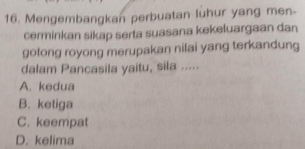 Mengembangkan perbuatan luhur yang men-
cerminkan sikap serta suasana kekeluargaan dan
gotong royong merupakan nilai yang terkandung
dalam Pancasila yaitu, sila .....
A. kedua
B. ketiga
C. keempat
D. kelima