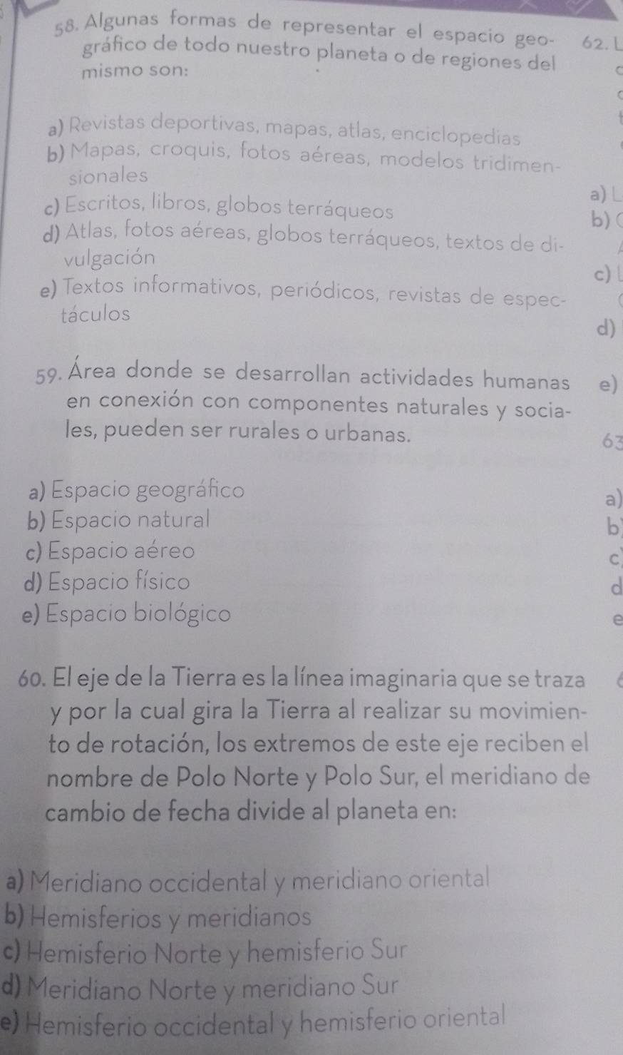 Algunas formas de representar el espacio geo- 62. L
gráfico de todo nuestro planeta o de regiones del C
mismo son:
a) Revistas deportivas, mapas, atlas, enciclopedias
b) Mapas, croquis, fotos aéreas, modelos tridimen-
sionales
c) Escritos, libros, globos terráqueos a) L b)(
d) Atlas, fotos aéreas, globos terráqueos, textos de di-
vulgación
c)
e) Textos informativos, periódicos, revistas de espec
táculos
d)
59. Área donde se desarrollan actividades humanas e)
en conexión con componentes naturales y socia-
les, pueden ser rurales o urbanas.
63
a) Espacio geográfico
a)
b) Espacio natural
b
c) Espacio aéreo
c
d) Espacio físico
d
e) Espacio biológico
e
60. El eje de la Tierra es la línea imaginaria que se traza
y por la cual gira la Tierra al realizar su movimien-
to de rotación, los extremos de este eje reciben el
nombre de Polo Norte y Polo Sur, el meridiano de
cambio de fecha divide al planeta en:
a) Meridiano occidental y meridiano oriental
b) Hemisferios y meridianos
c) Hemisferio Norte y hemisferio Sur
d) Meridiano Norte y meridiano Sur
e) Hemisferio occidental y hemisferio oriental