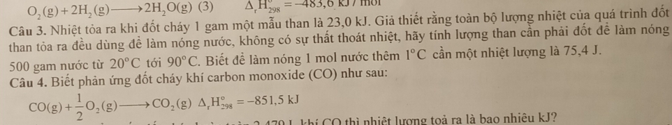 O_2(g)+2H_2(g)to 2H_2O(g)(3) △ _rH_(298)°=-483,6kJ/mol
Câu 3. Nhiệt tỏa ra khi đốt cháy 1 gam một mẫu than là 23,0 kJ. Giả thiết rằng toàn bộ lượng nhiệt của quá trình đốt 
than tỏa ra đều dùng để làm nóng nước, không có sự thất thoát nhiệt, hãy tính lượng than cần phải đốt để làm nóng
500 gam nước từ 20°C tới 90°C 2. Biết để làm nóng 1 mol nước thêm 1°C cần một nhiệt lượng là 75, 4 J. 
Câu 4. Biết phản ứng đốt cháy khí carbon monoxide (CO) như sau:
CO(g)+ 1/2 O_2(g)to CO_2(g)△ _rH_(298)°=-851,5kJ
L khi CO thì nhiệt lượng toả ra là bao nhiêu kJ?