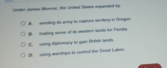 Under James Monroe, the United States expanded by.
A. sending its army to capture territory in Oregon.. frading some of its western lands for Florida.
C. using diplomacy to gain British lands.
D. using warships to control the Great Lakes.