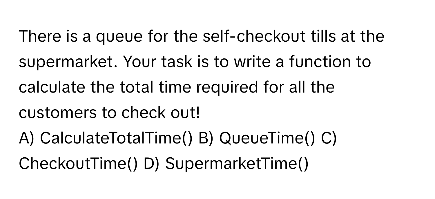 There is a queue for the self-checkout tills at the supermarket. Your task is to write a function to calculate the total time required for all the customers to check out!

A) CalculateTotalTime() B) QueueTime() C) CheckoutTime() D) SupermarketTime()