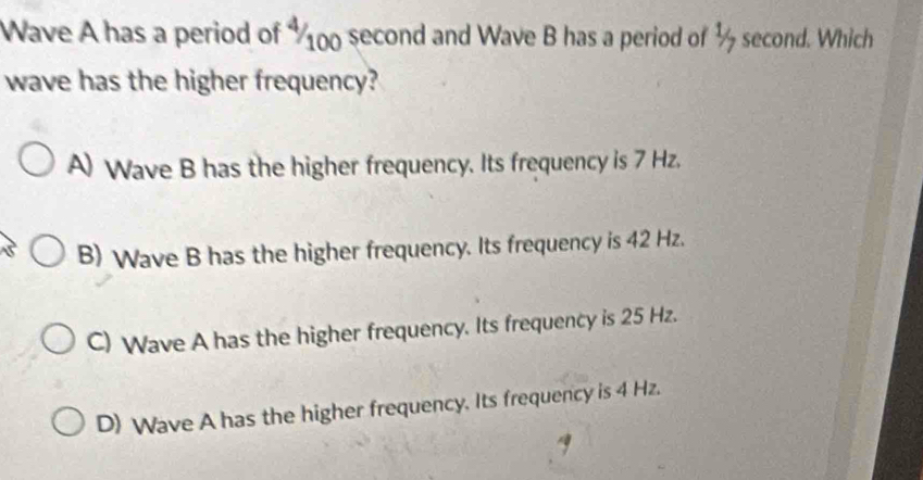 Wave A has a period of 100 second and Wave B has a period of ½ second. Which
wave has the higher frequency?
A) Wave B has the higher frequency. Its frequency is 7 Hz.
B) Wave B has the higher frequency. Its frequency is 42 Hz.
C) Wave A has the higher frequency. Its frequency is 25 Hz.
D) Wave A has the higher frequency. Its frequency is 4 Hz.