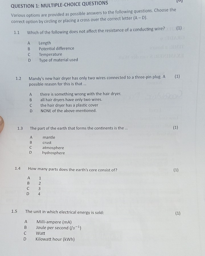 MULTIPLE-CHOICE QUESTIONS
[5]
Various options are provided as possible answers to the following questions. Choose the
correct option by circling or placing a cross over the correct letter (A-D). 
1.1 Which of the following does not affect the resistance of a conducting wire? (1)
A Length
B Potential difference
C Temperature
D Type of material used
1.2 Mandy’s new hair dryer has only two wires connected to a three-pin plug. A (1)
possible reason for this is that ...
A there is something wrong with the hair dryer.
B all hair dryers have only two wires.
C the hair dryer has a plastic cover
D NONE of the above-mentioned.
1.3 The part of the earth that forms the continents is the ... (1)
A mantle
B crust
C atmosphere
D hydrosphere
1.4 How many parts does the earth’s core consist of? (1)
A 1
B 2
C 3
D 4
1.5 The unit in which electrical energy is sold: (1)
A Milli-ampere (mA)
B Joule per second (Js^(-1))
C Watt
D Kilowatt hour (kWh)