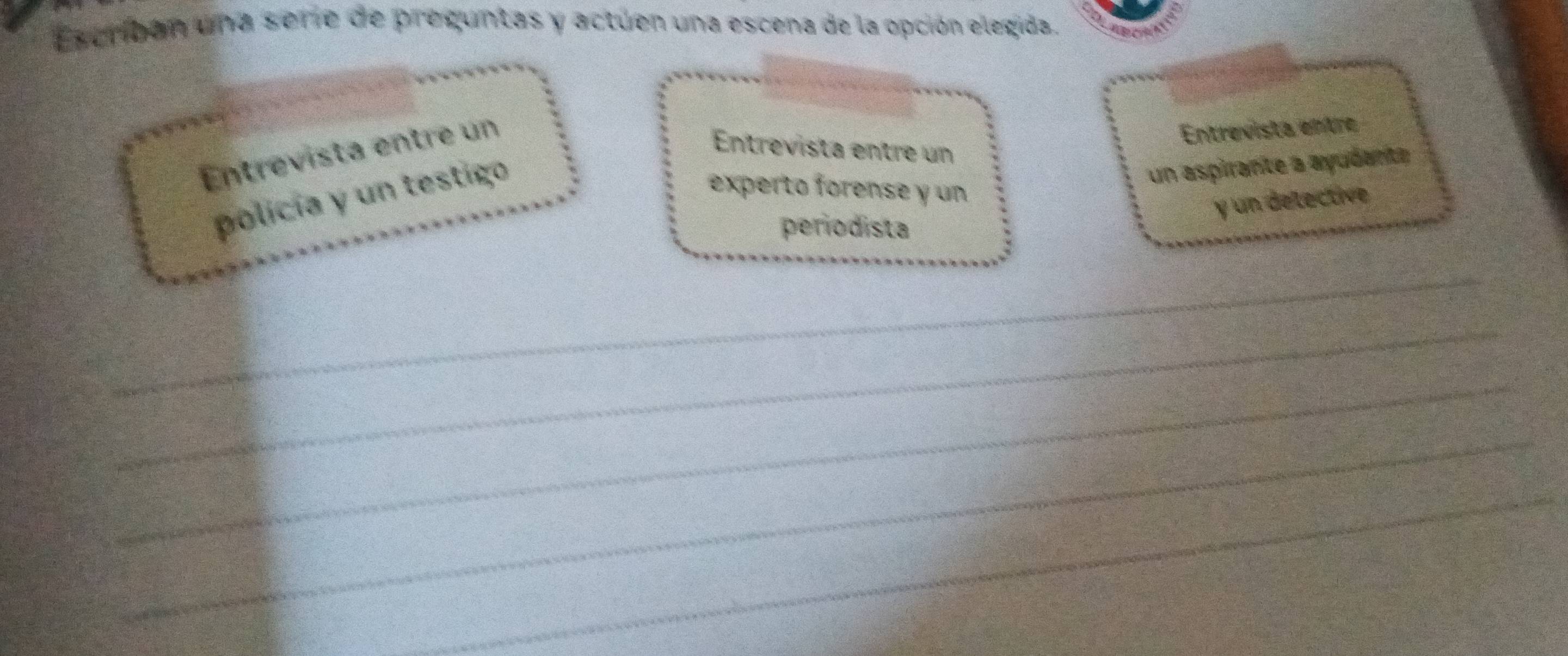 Escriban una serie de preguntas y actuen una escena de la opción elegida. 
Entrevista entre un 
Entrevista entre 
Entrevista entre un 
policía y un testigo 
un aspirante a ayudanta 
experto forense y un 
y un delective 
periodista 
_ 
_ 
_ 
_ 
_