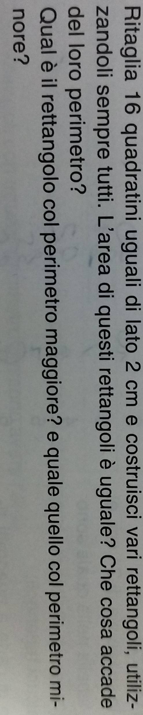 Ritaglia 16 quadratini uguali di lato 2 cm e costruisci vari rettangoli, utiliz- 
zandoli sempre tutti. L'area di questi rettangoli è uguale? Che cosa accade 
del loro perimetro? 
Qual èil rettangolo col perimetro maggiore? e quale quello col perimetro mi- 
nore?
