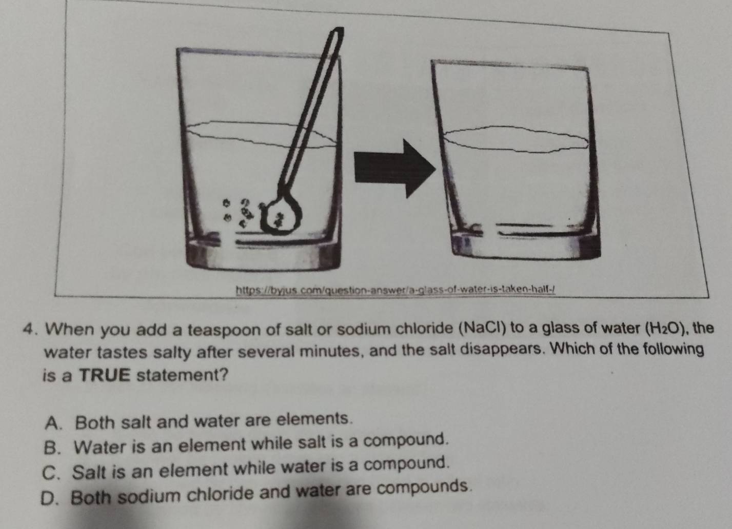 When you add a teaspoon of salt or sodium chloride (NaCl) to a glass of water (H_2O) , the
water tastes salty after several minutes, and the salt disappears. Which of the following
is a TRUE statement?
A. Both salt and water are elements.
B. Water is an element while salt is a compound.
C. Salt is an element while water is a compound.
D. Both sodium chloride and water are compounds.