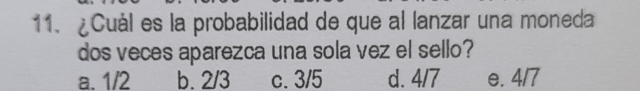 ¿Cuál es la probabilidad de que al lanzar una moneda
dos veces aparezca una sola vez el sello?
a. 1/2 b. 2/3 c. 3/5 d. 4/7 e. 4/7