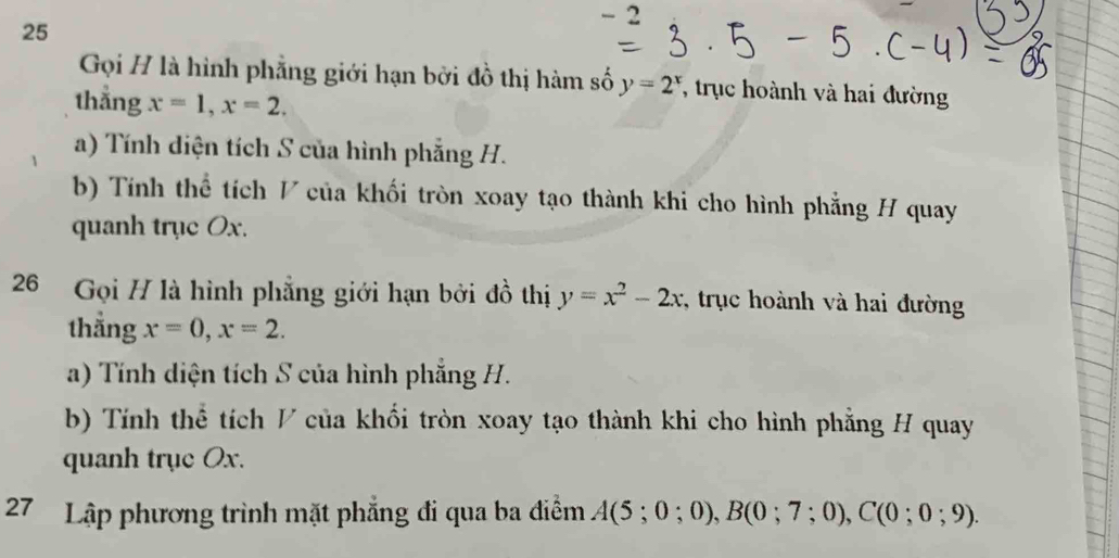 2 
25 
Gọi H là hình phẳng giới hạn bởi đồ thị hàm số y=2^x , trục hoành và hai đường 
thẳng x=1, x=2. 
a) Tính diện tích S của hình phẳng H. 
b) Tính thể tích V của khối tròn xoay tạo thành khi cho hình phẳng H quay 
quanh trục Ox. 
26 Gọi H là hình phẳng giới hạn bởi đồ thị y=x^2-2x , trục hoành và hai đường 
thẳng x=0, x=2. 
a) Tính diện tích S của hình phẳng H. 
b) Tính thể tích V của khổi tròn xoay tạo thành khi cho hình phẳng H quay 
quanh trục Ox. 
27 Lập phương trình mặt phẳng đi qua ba điễm A(5;0;0), B(0;7;0), C(0;0;9).