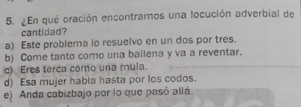 ¿En qué oración encontramos una locución adverbial de
cantidad?
a) Este problema lo resuelvo en un dos por tres.
b) Come tanto como una ballena y va a reventar.
c) Eres terca como una mula.
d) Esa mujer habla hasta por los codos.
e) Anda cabizbajo por lo que pasó allá.