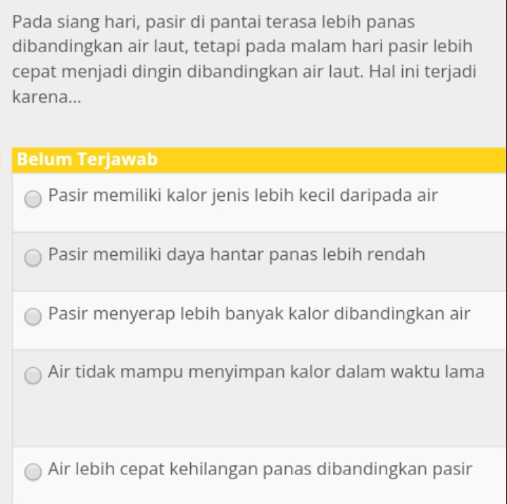 Pada siang hari, pasir di pantai terasa lebih panas
dibandingkan air laut, tetapi pada malam hari pasir lebih
cepat menjadi dingin dibandingkan air laut. Hal ini terjadi
karena...
Belum Terjawab
Pasir memiliki kalor jenis lebih kecil daripada air
Pasir memiliki daya hantar panas lebih rendah
Pasir menyerap lebih banyak kalor dibandingkan air
Air tidak mampu menyimpan kalor dalam waktu lama
Air lebih cepat kehilangan panas dibandingkan pasir