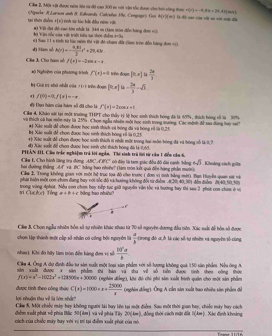 Một vật được ném lên từ độ cao 300 m với vận tốc được cho bởi công thức v(t)=-9,81t+29,43 (m/s)
(Nguồn: R.Larson anh B. Edwards, Calculus 10e, Cengage). Gọi h(t)(m) là độ cao của vật so với mặt đất
tại thời điểm t(s) tính từ lúc bắt đầu ném vật.
a) Vật đạt độ cao lớn nhất là 344 m (làm tròn đến hàng đơn vị).
b) Vận tốc của vật triệt tiêu tại thời điểm t=3s.
c) Sau 11 s tính từ lúc ném thì vật đó chạm đất (làm tròn đến hàng đơn vị).
d) Hàm số h(t)=- (9,81)/2 t^2+29,43t.
Câu 3. Cho hàm số f(x)=-2sin x-x.
a) Nghiệm của phương trình f'(x)=0 trên đoạn [0;π ] là  2π /3 .
b) Giá trị nhỏ nhất của f(x) trên đoạn [0;π ] là - 2π /3 -sqrt(3).
c) f(0)=0;f(π )=-π .
d) Đạo hàm của hàm số đã cho là f'(x)=2cos x+1.
Câu 4. Khảo sát tại một trường THPT cho thấy tỷ lệ học sinh thích bóng đá là 65% , thích bóng rổ là 30%
và thích cả hai môn này là 25% . Chọn ngẫu nhiên một học sinh trong trường. Các mệnh đề sau đúng hay sai?
a) Xác suất để chọn được học sinh thích cả bóng đá và bóng rỗ là 0,25.
b) Xác suất để chọn được học sinh thích bóng rỗ là 0,25.
c) Xác suất để chọn được học sinh thích ít nhất một trong hai môn bóng đá và bóng rỗ là 0,7.
d) Xác suất để chọn được học sinh chỉ thích bóng đá là 0,65.
PHẢN III. Câu trắc nghiệm trả lời ngắn. Thí sinh trả lời từ câu 1 đến câu 6.
Câu 1. Cho hình lăng trụ đứng ABC A'B'C' có đáy là tam giác đều độ dài cạnh bằng 6sqrt(3). Khoảng cách giữa
hai đường thẳng AA' và BC bằng bao nhiêu? (làm tròn kết quả đến hàng phần mười).
Câu 2. Trong không gian với một hệ trục tọa độ cho trước ( đơn vị tính bằng mét). Bạn Huyền quan sát và
phát hiện một con chim đang bay với tốc độ và hướng không đổi từ điểm A(20;40;30) đến điểm B(40;50;50)
trong vòng 4phút. Nếu con chim bay tiếp tục giữ nguyên vận tốc và hướng bay thì sau 2 phút con chim ở vị
trí C(a;b;c) Tổng a+b+c bằng bao nhiêu?
C
B
Câu 3. Chọn ngẫu nhiên bốn số tự nhiên khác nhau từ 70 số nguyên dương đầu tiên. Xác suất để bốn số được
chọn lập thành một cấp số nhân có công bội nguyên là  a/b  (trong đó a, b là các số tự nhiên và nguyên tố cùng
nhau). Khi đó hãy làm tròn đến hàng đơn vị số  10^5a/b .
Câu 4. Ông A dự định đầu tư sản xuất một loại sản phẩm với số lượng không quá 150 sản phẩm. Nếu ông A
sản xuất được x sản phẩm thì bán và thu về số tiền được tính theo công thức
f(x)=x^3-1022x^2+128500x+30000 (nghìn đồng), khi đó chi phí sản xuất bình quân cho một sản phẩm
được tính theo công thức C(x)=1000+x+ 25000/x  (nghìn đồng). Ông A cần sản xuất bao nhiêu sản phẩm đề
lợi nhuận thu về là lớn nhất?
Câu 5. Một chiếc máy bay không người lái bay lên tại một điểm. Sau một thời gian bay, chiếc máy bay cách
điểm xuất phát về phía Bắc 50(km) và về phía Tây 20(km), đồng thời cách mặt đất 1(km). Xác định khoảng
cách của chiếc máy bay với vị trí tại điểm xuất phát của nó.
Trạng 11/16