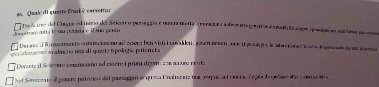 Quale di queste frasi è corretta:
Fra la fine del Cinque ed inizio del Seicento paesaggio e natura morta cominciano a diventare generi indipendenti dal soggetto principale, nei quali lartista puo comamo
dimostrare tutta la sua perizia e il suo genio
Durante il Rinascimento cominciarono ad essere ben visti i cosiddetti generí minorí come il paesaggio, la natura morta e la scena di genere tanto le tuam el ansti a
specializzarono in almeno una di queste tipologic pittoriche
Durante il Seicento cominciano ad essere i primi dipinti con nature morte
Nel Settecento il genere pittórico del paesaggio acquista finalmente una propria autonomía, slegato da qualsiasí altra scena narrativa