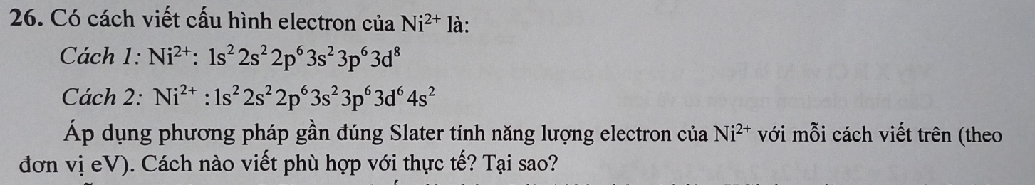 Có cách viết cấu hình electron của Ni^(2+) là: 
Cách · Ni^(2+):1s^22s^22p^63s^23p^63d^8
Cách 2: Ni^(2+):1s^22s^22p^63s^23p^63d^64s^2
Áp dụng phương pháp gần đúng Slater tính năng lượng electron của Ni^(2+) với mỗi cách viết trên (theo 
đơn vị eV). Cách nào viết phù hợp với thực tế? Tại sao?