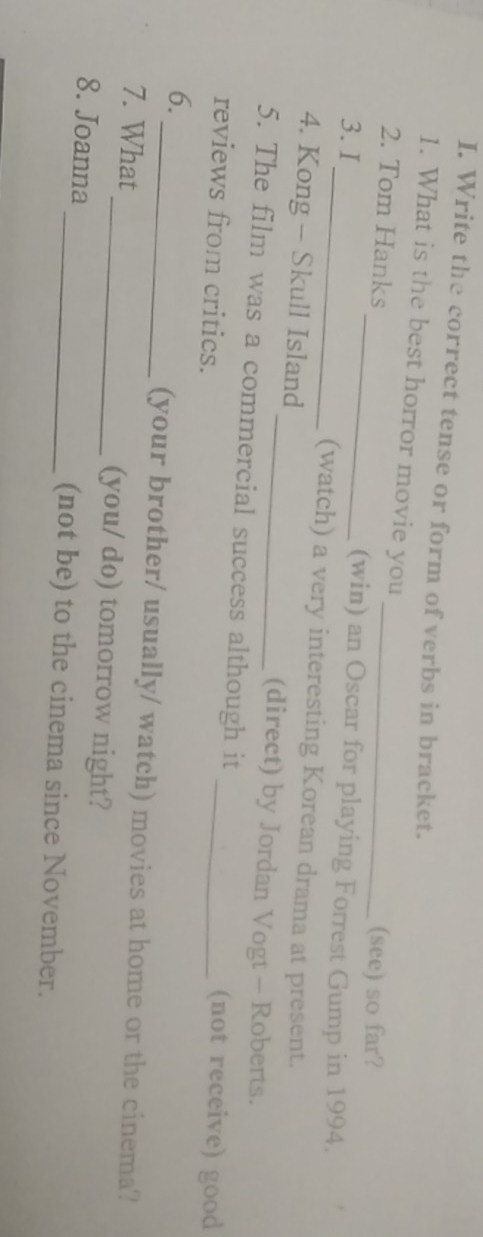 Write the correct tense or form of verbs in bracket. 
1. What is the best horror movie you 
_ 
2. Tom Hanks _(see) so far? 
(win) an Oscar for playing Forrest Gump in 1994. 
3. I_ (watch) a very interesting Korean drama at present. 
4. Kong - Skull Island _(direct) by Jordan Vogt - Roberts. 
5. The film was a commercial success although it 
reviews from critics. 
_(not receive) good 
6. 
_(your brother/ usually/ watch) movies at home or the cinema? 
7. What _(you/ do) tomorrow night? 
8. Joanna_ (not be) to the cinema since November.