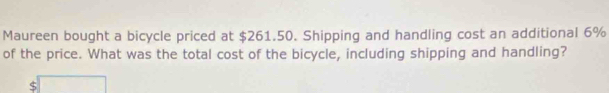 Maureen bought a bicycle priced at $261.50. Shipping and handling cost an additional 6%
of the price. What was the total cost of the bicycle, including shipping and handling?
$ □