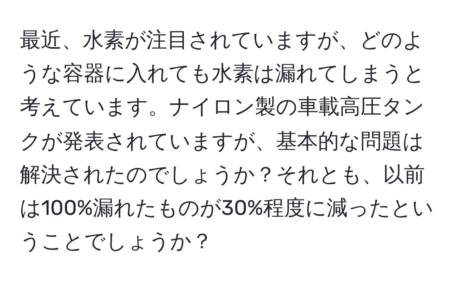 最近、水素が注目されていますが、どのような容器に入れても水素は漏れてしまうと考えています。ナイロン製の車載高圧タンクが発表されていますが、基本的な問題は解決されたのでしょうか？それとも、以前は100%漏れたものが30%程度に減ったということでしょうか？