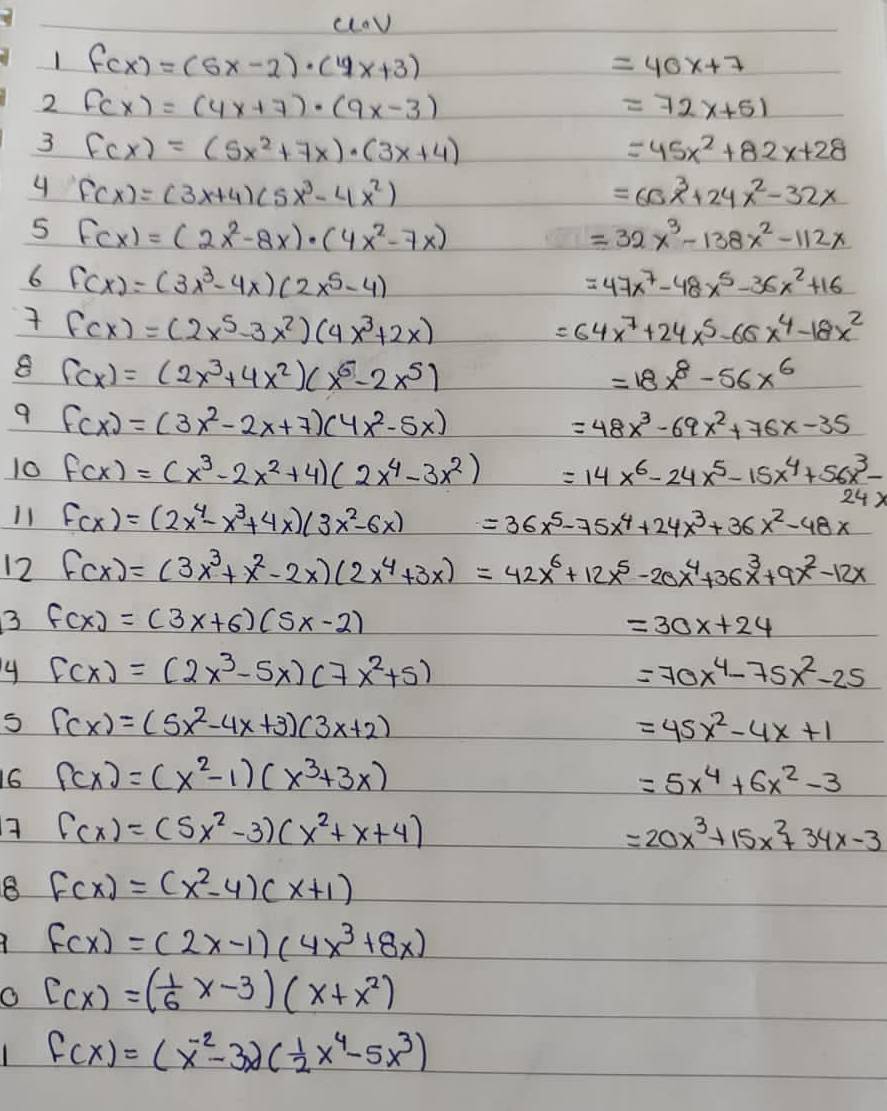 (ov
1 f(x)=(5x-2)· (4x+3)
=40x+7
2 fcx)=(4x+7)· (9x-3)
=72x+51
3 f(x)=(5x^2+7x)· (3x+4)
=45x^2+82x+28
4 f(x)=(3x+4)(5x^3-4x^2)
=6x^3+24x^2-32x
5 F(x)=(2x^2-8x)· (4x^2-7x)
=32x^3-138x^2-112x
6 f(x)=(3x^3-4x)(2x^5-4)
=47x^7-48x^5-36x^2+16
 f(x)=(2x^5-3x^2)(4x^3+2x)
=64x^7+24x^5-66x^4-18x^2
8 f(x)=(2x^3+4x^2)(x^6-2x^5)
=18x^8-56x^6
9 f(x)=(3x^2-2x+7)(4x^2-5x)
=48x^3-69x^2+76x-35
10 f(x)=(x^3-2x^2+4)(2x^4-3x^2) =14x^6-24x^5-15x^4+56x^3-
24x
11 f(x)=(2x^4-x^3+4x)(3x^2-6x) =36x^5-75x^4+24x^3+36x^2-48x
12 f(x)=(3x^3+x^2-2x)(2x^4+3x)=42x^6+12x^5-20x^4+36x^3+9x^2-12x
3 f(x)=(3x+6)(5x-2)
=30x+24
4 f(x)=(2x^3-5x)(7x^2+5)
=70x^4-75x^2-25
f(x)=(5x^2-4x+3)(3x+2)
=45x^2-4x+1
16 f(x)=(x^2-1)(x^3+3x) =5x^4+6x^2-3
7 f(x)=(5x^2-3)(x^2+x+4)
=20x^3+15x^2+34x-3
8 f(x)=(x^2-4)(x+1)
f(x)=(2x-1)(4x^3+8x)
O C(x)=( 1/6 x-3)(x+x^2)
f(x)=(x^(-2)-3x)( 1/2 x^4-5x^3)