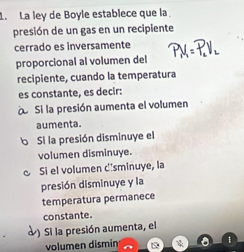 La ley de Boyle establece que la
presión de un gas en un recipiente
cerrado es inversamente
proporcional al volumen del
recipiente, cuando la temperatura
es constante, es decir:
Si la presión aumenta el volumen
aumenta.
b Si la presión disminuye el
volumen disminuye.
Si el volumen dîsminuye, la
presión disminuye y la
temperatura permanece
constante.
) Si la presión aumenta, el
volumen dismin
: