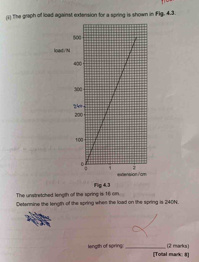 (ii) The graph of load against extension for a spring is shown in Fig. 4.3.
load / N
Fig 4.3 
The unstretched length of the spring is 16 cm. 
Determine the length of the spring when the load on the spring is 240N. 
length of spring: _(2 marks) 
[Total mark: 8]