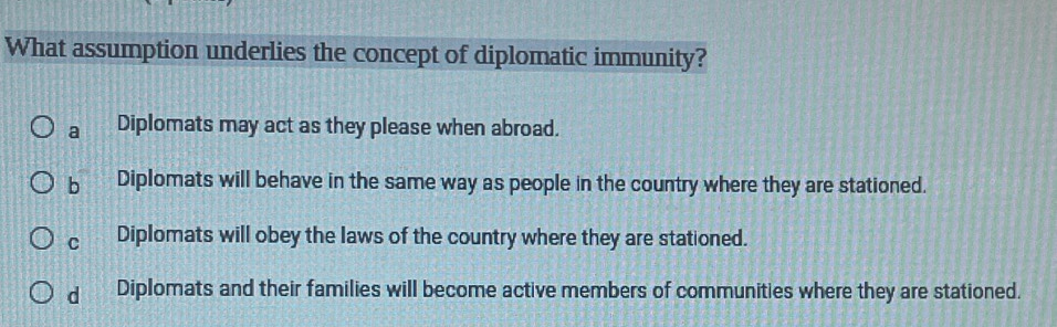 What assumption underlies the concept of diplomatic immunity?
a Diplomats may act as they please when abroad.
b Diplomats will behave in the same way as people in the country where they are stationed.
C Diplomats will obey the laws of the country where they are stationed.
d Diplomats and their families will become active members of communities where they are stationed.