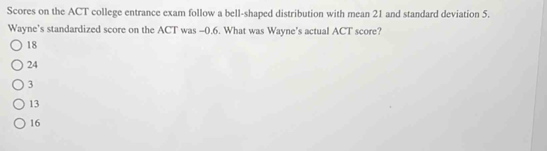 Scores on the ACT college entrance exam follow a bell-shaped distribution with mean 21 and standard deviation 5.
Wayne's standardized score on the ACT was -0.6. What was Wayne’s actual ACT score?
18
24
3
13
16