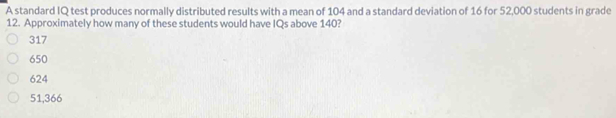 A standard IQ test produces normally distributed results with a mean of 104 and a standard deviation of 16 for 52,000 students in grade
12. Approximately how many of these students would have IQs above 140?
317
650
624
51,366