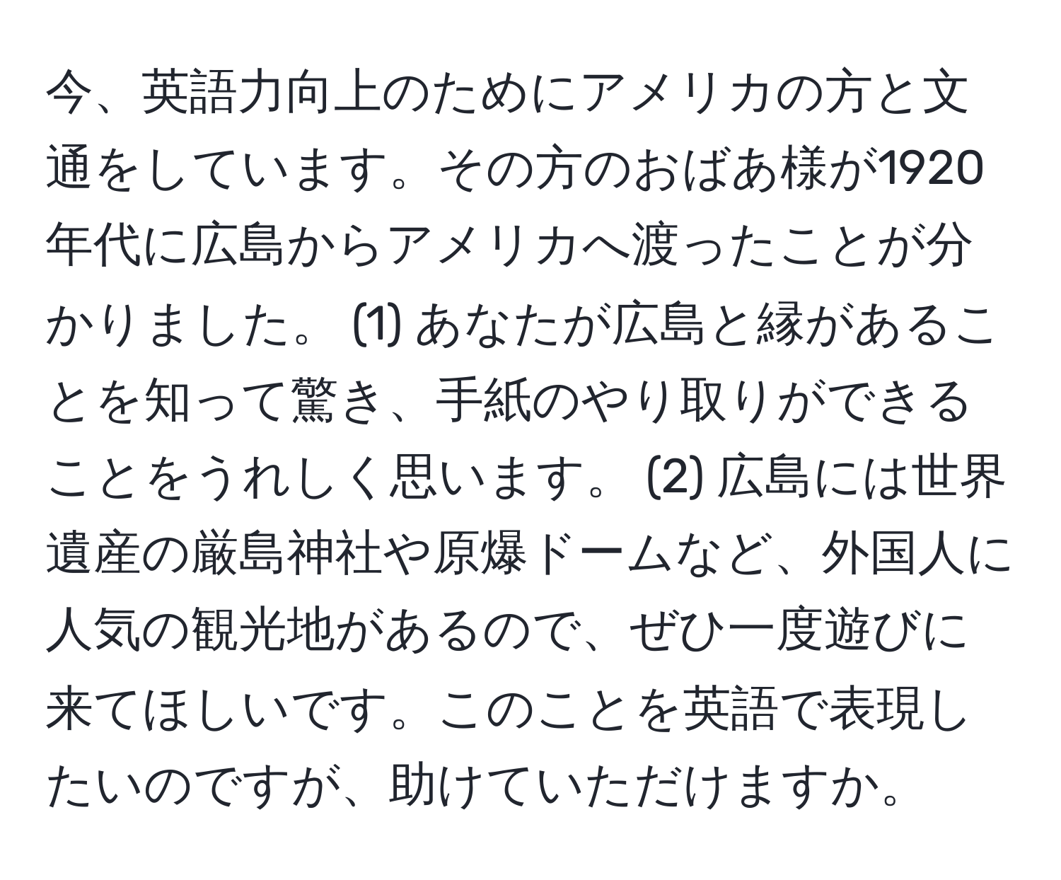 今、英語力向上のためにアメリカの方と文通をしています。その方のおばあ様が1920年代に広島からアメリカへ渡ったことが分かりました。 (1) あなたが広島と縁があることを知って驚き、手紙のやり取りができることをうれしく思います。 (2) 広島には世界遺産の厳島神社や原爆ドームなど、外国人に人気の観光地があるので、ぜひ一度遊びに来てほしいです。このことを英語で表現したいのですが、助けていただけますか。