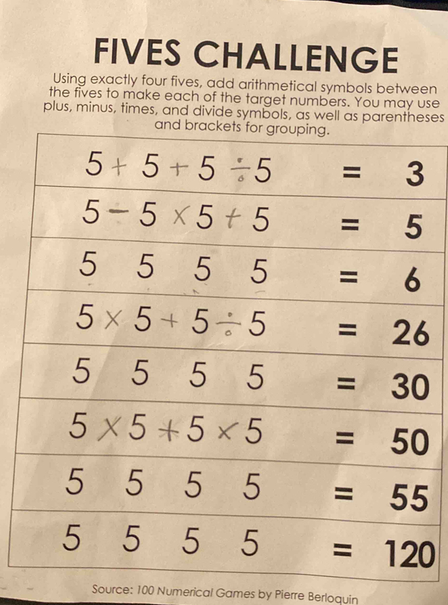 FIVES CHALLENGE 
Using exactly four fives, add arithmetical symbols between 
the fives to make each of the target numbers. You may use 
plus, minus, times, and divide symbols, as well as parentheses 
and brackets for grouping.
5+5+5/ 5=3
5-5* 5+5=5
5555=6
5* 5+5/ 5=26
5555=30
5* 5+5* 5=50
5555=55
5555=120
Source: 100 Numerical Games by Pierre Berloquin